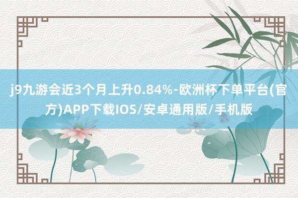 j9九游会近3个月上升0.84%-欧洲杯下单平台(官方)APP下载IOS/安卓通用版/手机版