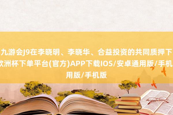 九游会J9在李晓明、李晓华、合益投资的共同质押下-欧洲杯下单平台(官方)APP下载IOS/安卓通用版/手机版