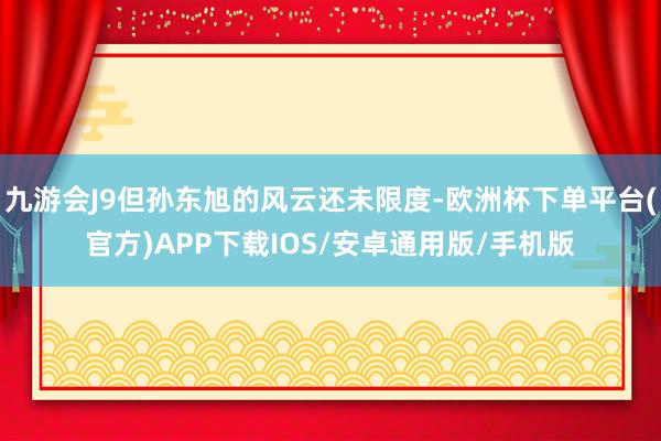 九游会J9但孙东旭的风云还未限度-欧洲杯下单平台(官方)APP下载IOS/安卓通用版/手机版