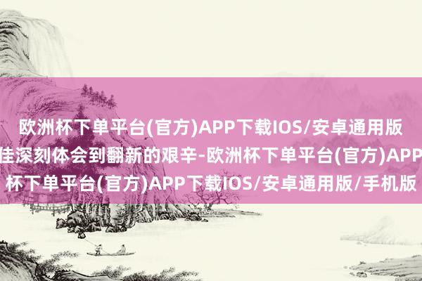 欧洲杯下单平台(官方)APP下载IOS/安卓通用版/手机版这段资格让肖成佳深刻体会到翻新的艰辛-欧洲杯下单平台(官方)APP下载IOS/安卓通用版/手机版