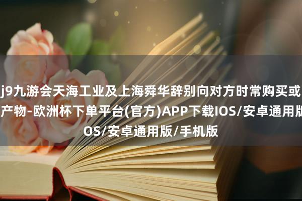 j9九游会天海工业及上海舜华辞别向对方时常购买或销售氢能产物-欧洲杯下单平台(官方)APP下载IOS/安卓通用版/手机版