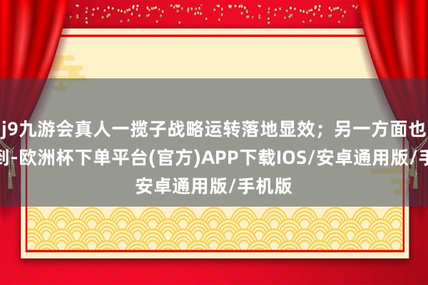 j9九游会真人一揽子战略运转落地显效；另一方面也要看到-欧洲杯下单平台(官方)APP下载IOS/安卓通用版/手机版