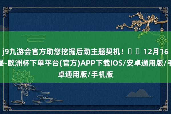 j9九游会官方助您挖掘后劲主题契机！		12月16日下昼-欧洲杯下单平台(官方)APP下载IOS/安卓通用版/手机版