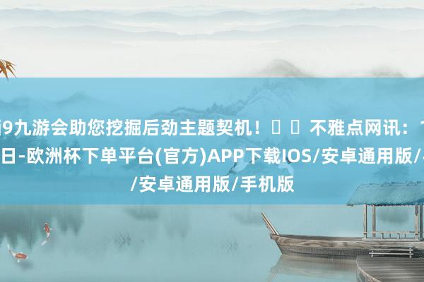 j9九游会助您挖掘后劲主题契机！		不雅点网讯：12月16日-欧洲杯下单平台(官方)APP下载IOS/安卓通用版/手机版