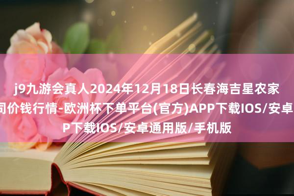 j9九游会真人2024年12月18日长春海吉星农家具物流有限公司价钱行情-欧洲杯下单平台(官方)APP下载IOS/安卓通用版/手机版