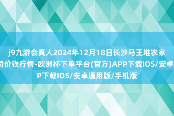 j9九游会真人2024年12月18日长沙马王堆农家具股份有限公司价钱行情-欧洲杯下单平台(官方)APP下载IOS/安卓通用版/手机版