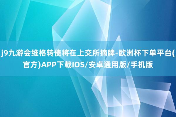 j9九游会维格转债将在上交所摘牌-欧洲杯下单平台(官方)APP下载IOS/安卓通用版/手机版