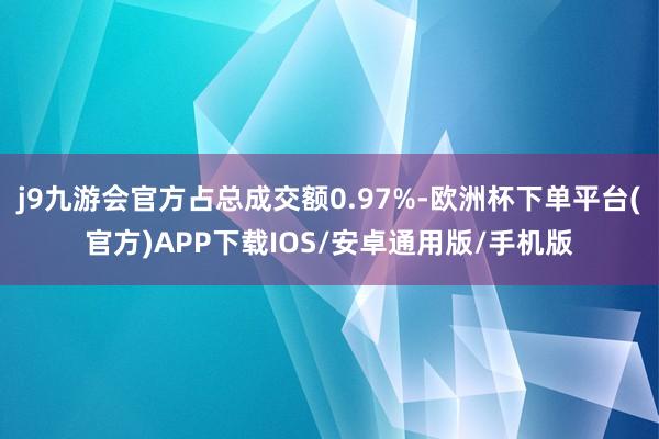 j9九游会官方占总成交额0.97%-欧洲杯下单平台(官方)APP下载IOS/安卓通用版/手机版