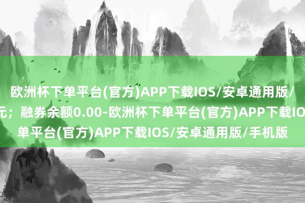 欧洲杯下单平台(官方)APP下载IOS/安卓通用版/手机版卖出金额0.00元；融券余额0.00-欧洲杯下单平台(官方)APP下载IOS/安卓通用版/手机版