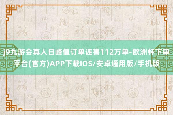 j9九游会真人日峰值订单诬害112万单-欧洲杯下单平台(官方)APP下载IOS/安卓通用版/手机版