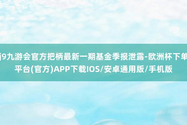 j9九游会官方把柄最新一期基金季报泄露-欧洲杯下单平台(官方)APP下载IOS/安卓通用版/手机版