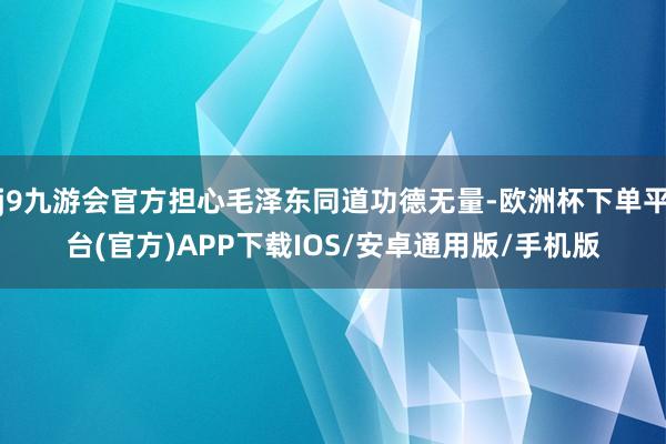 j9九游会官方担心毛泽东同道功德无量-欧洲杯下单平台(官方)APP下载IOS/安卓通用版/手机版