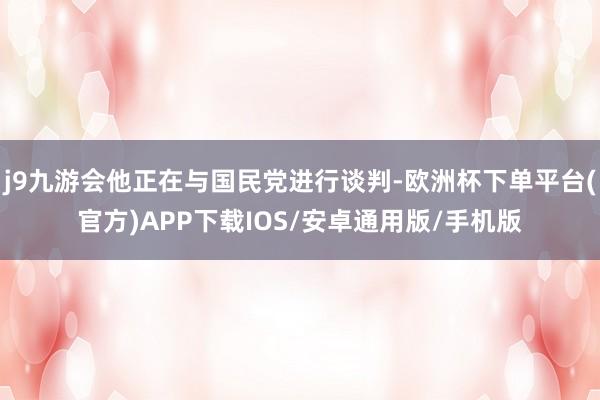 j9九游会他正在与国民党进行谈判-欧洲杯下单平台(官方)APP下载IOS/安卓通用版/手机版