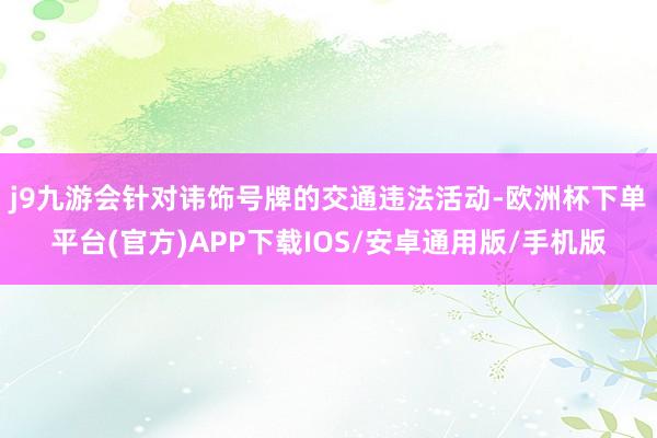 j9九游会　　针对讳饰号牌的交通违法活动-欧洲杯下单平台(官方)APP下载IOS/安卓通用版/手机版