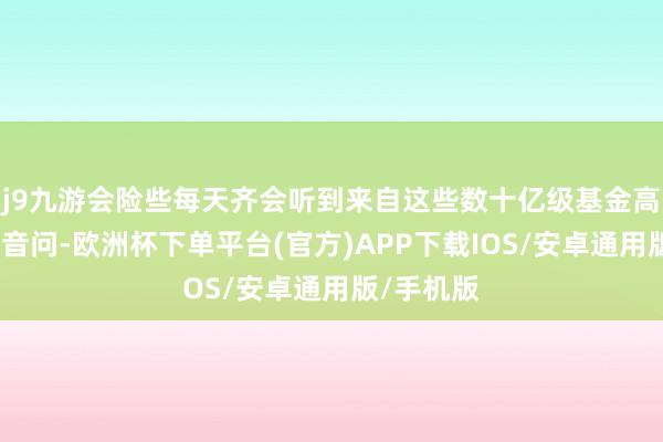 j9九游会险些每天齐会听到来自这些数十亿级基金高管辞职的音问-欧洲杯下单平台(官方)APP下载IOS/安卓通用版/手机版