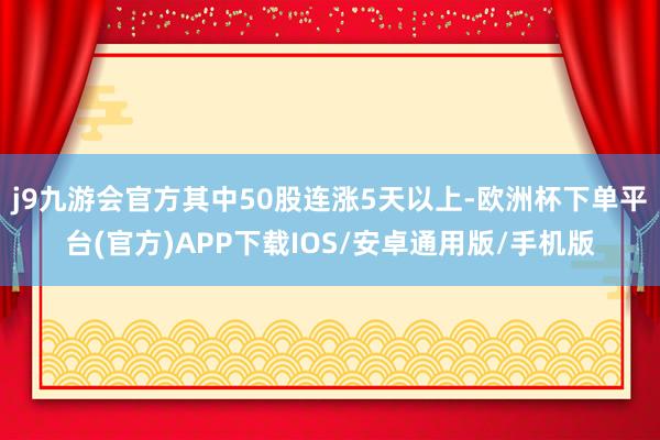 j9九游会官方其中50股连涨5天以上-欧洲杯下单平台(官方)APP下载IOS/安卓通用版/手机版