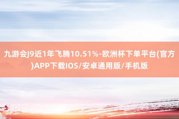 九游会J9近1年飞腾10.51%-欧洲杯下单平台(官方)APP下载IOS/安卓通用版/手机版