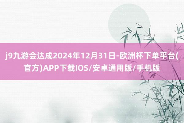 j9九游会达成2024年12月31日-欧洲杯下单平台(官方)APP下载IOS/安卓通用版/手机版