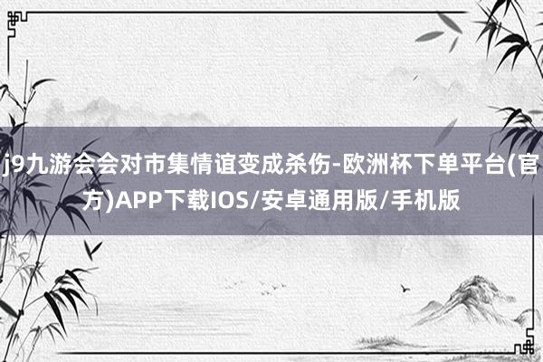 j9九游会会对市集情谊变成杀伤-欧洲杯下单平台(官方)APP下载IOS/安卓通用版/手机版