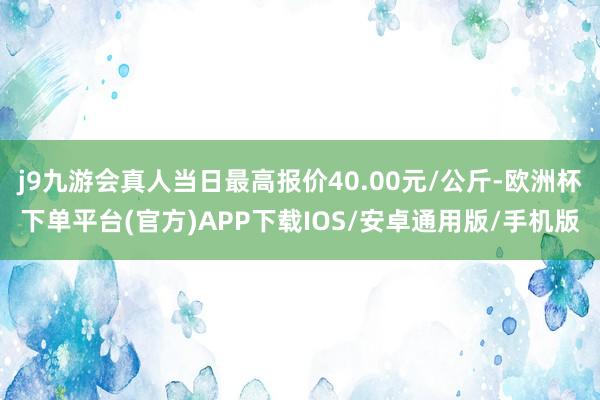 j9九游会真人当日最高报价40.00元/公斤-欧洲杯下单平台(官方)APP下载IOS/安卓通用版/手机版