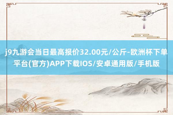 j9九游会当日最高报价32.00元/公斤-欧洲杯下单平台(官方)APP下载IOS/安卓通用版/手机版