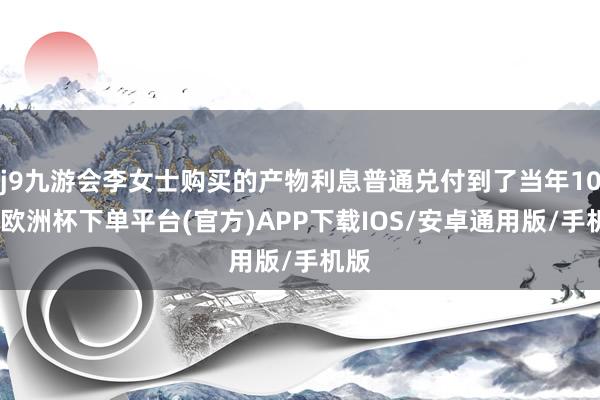 j9九游会李女士购买的产物利息普通兑付到了当年10月-欧洲杯下单平台(官方)APP下载IOS/安卓通用版/手机版