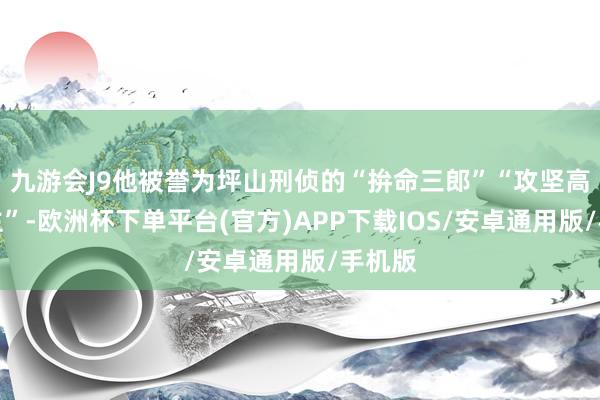 九游会J9他被誉为坪山刑侦的“拚命三郎”“攻坚高东谈主”-欧洲杯下单平台(官方)APP下载IOS/安卓通用版/手机版