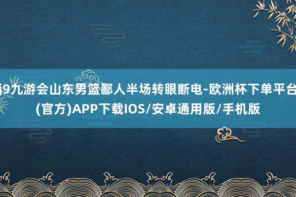 j9九游会山东男篮鄙人半场转眼断电-欧洲杯下单平台(官方)APP下载IOS/安卓通用版/手机版