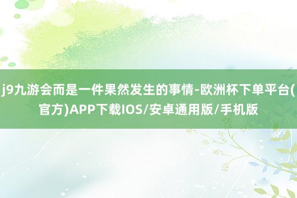 j9九游会而是一件果然发生的事情-欧洲杯下单平台(官方)APP下载IOS/安卓通用版/手机版