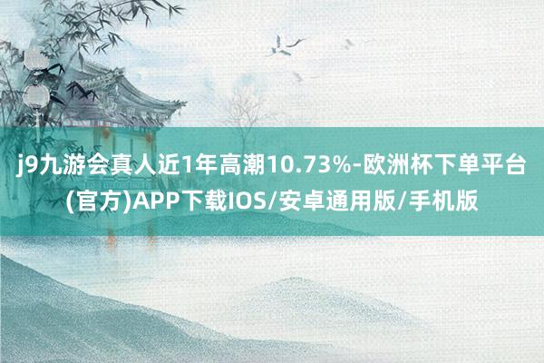 j9九游会真人近1年高潮10.73%-欧洲杯下单平台(官方)APP下载IOS/安卓通用版/手机版