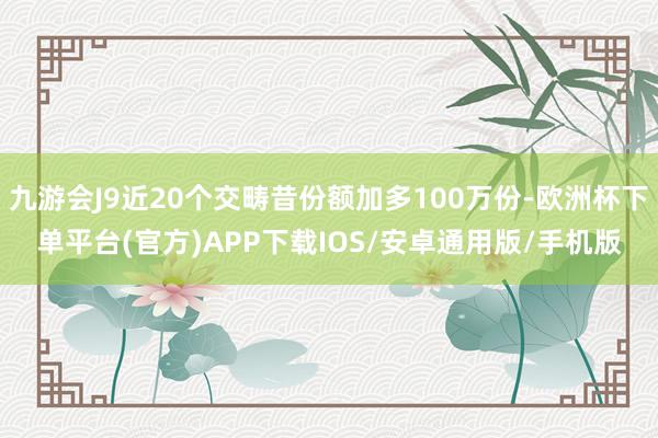 九游会J9近20个交畴昔份额加多100万份-欧洲杯下单平台(官方)APP下载IOS/安卓通用版/手机版