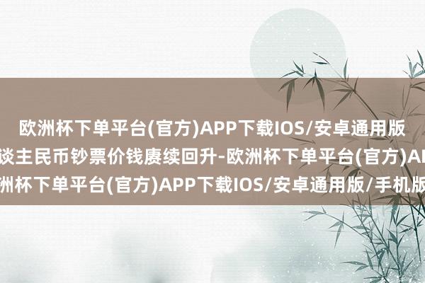 欧洲杯下单平台(官方)APP下载IOS/安卓通用版/手机版这有助于撑持东谈主民币钞票价钱赓续回升-欧洲杯下单平台(官方)APP下载IOS/安卓通用版/手机版