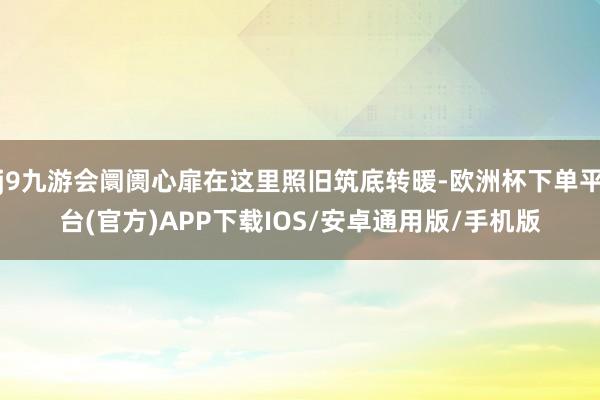 j9九游会阛阓心扉在这里照旧筑底转暖-欧洲杯下单平台(官方)APP下载IOS/安卓通用版/手机版