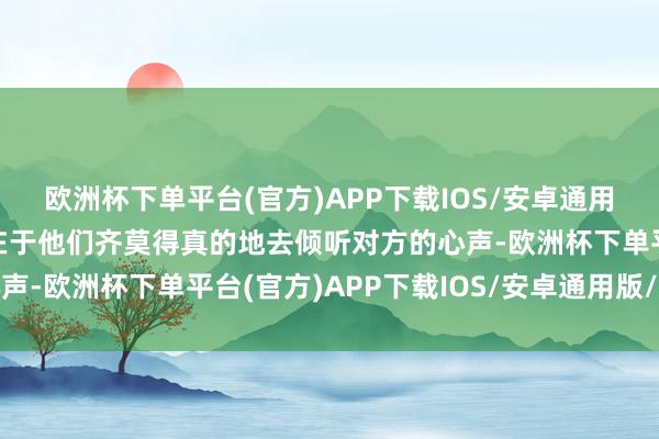 欧洲杯下单平台(官方)APP下载IOS/安卓通用版/手机版问题的要津在于他们齐莫得真的地去倾听对方的心声-欧洲杯下单平台(官方)APP下载IOS/安卓通用版/手机版