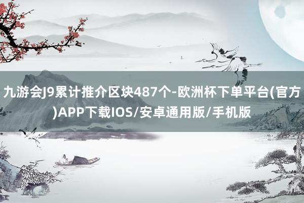 九游会J9累计推介区块487个-欧洲杯下单平台(官方)APP下载IOS/安卓通用版/手机版