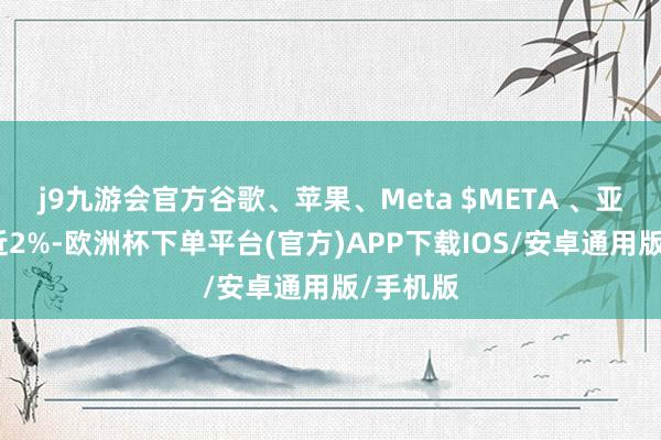 j9九游会官方谷歌、苹果、Meta $META 、亚马逊涨近2%-欧洲杯下单平台(官方)APP下载IOS/安卓通用版/手机版