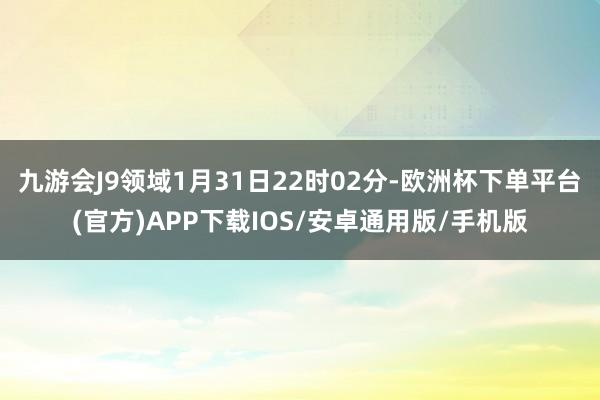 九游会J9领域1月31日22时02分-欧洲杯下单平台(官方)APP下载IOS/安卓通用版/手机版