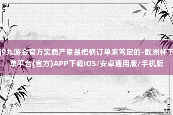 j9九游会官方实质产量是把柄订单来笃定的-欧洲杯下单平台(官方)APP下载IOS/安卓通用版/手机版