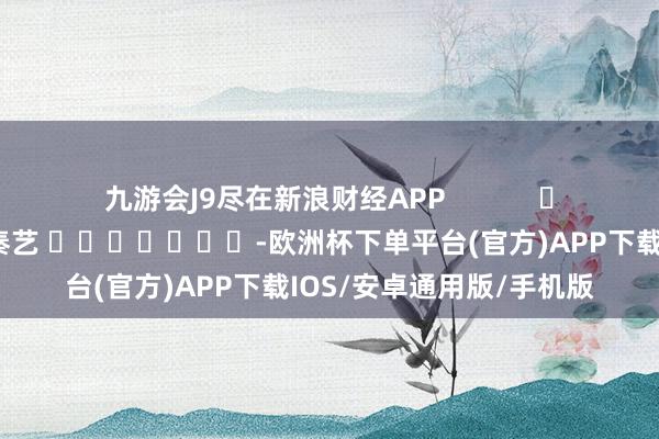 九游会J9尽在新浪财经APP            						连累裁剪：秦艺 							-欧洲杯下单平台(官方)APP下载IOS/安卓通用版/手机版