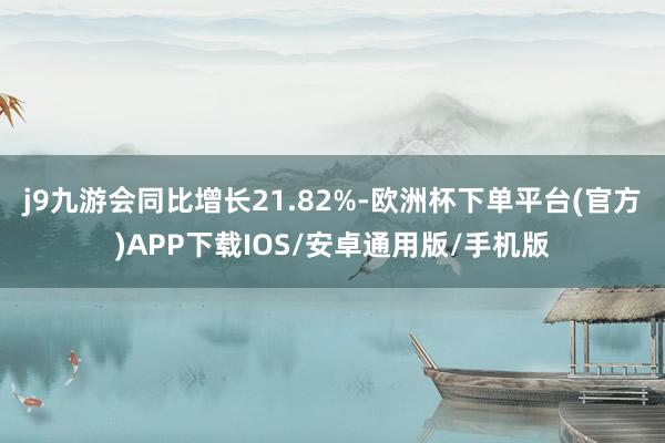 j9九游会同比增长21.82%-欧洲杯下单平台(官方)APP下载IOS/安卓通用版/手机版