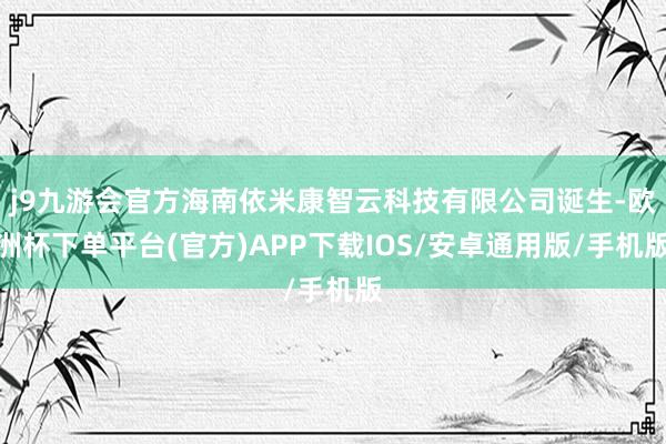 j9九游会官方海南依米康智云科技有限公司诞生-欧洲杯下单平台(官方)APP下载IOS/安卓通用版/手机版