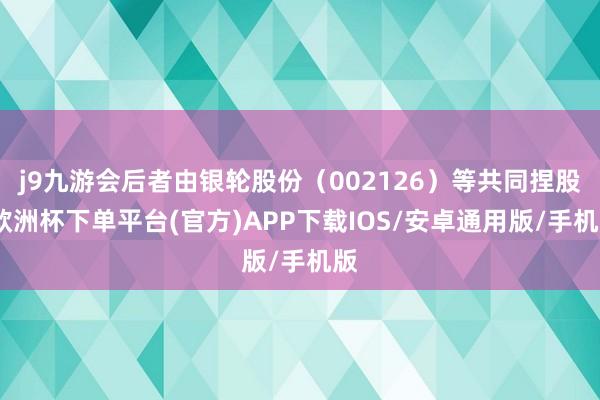 j9九游会后者由银轮股份（002126）等共同捏股-欧洲杯下单平台(官方)APP下载IOS/安卓通用版/手机版