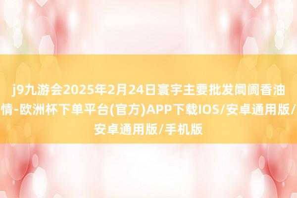 j9九游会2025年2月24日寰宇主要批发阛阓香油价钱行情-欧洲杯下单平台(官方)APP下载IOS/安卓通用版/手机版