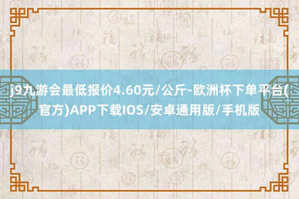 j9九游会最低报价4.60元/公斤-欧洲杯下单平台(官方)APP下载IOS/安卓通用版/手机版