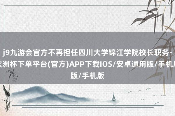 j9九游会官方不再担任四川大学锦江学院校长职务-欧洲杯下单平台(官方)APP下载IOS/安卓通用版/手机版