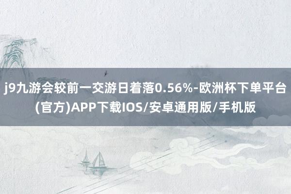 j9九游会较前一交游日着落0.56%-欧洲杯下单平台(官方)APP下载IOS/安卓通用版/手机版