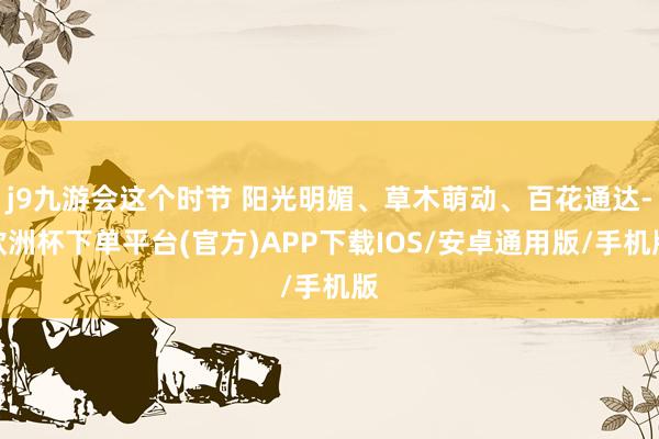 j9九游会这个时节 阳光明媚、草木萌动、百花通达-欧洲杯下单平台(官方)APP下载IOS/安卓通用版/手机版
