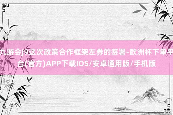 九游会J9这次政策合作框架左券的签署-欧洲杯下单平台(官方)APP下载IOS/安卓通用版/手机版