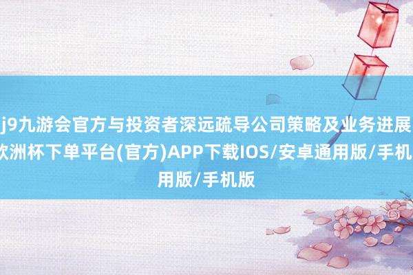 j9九游会官方与投资者深远疏导公司策略及业务进展-欧洲杯下单平台(官方)APP下载IOS/安卓通用版/手机版