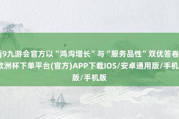 j9九游会官方以“鸿沟增长”与“服务品性”双优答卷-欧洲杯下单平台(官方)APP下载IOS/安卓通用版/手机版